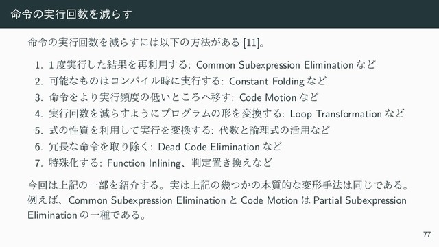 ໋ྩͷ࣮ߦճ਺ΛݮΒ͢
໋ྩͷ࣮ߦճ਺ΛݮΒ͢ʹ͸ҎԼͷํ๏͕͋Δ [11]ɻ
1. 1 ౓࣮ߦͨ݁͠ՌΛ࠶ར༻͢Δ: Common Subexpression Elimination ͳͲ
2. Մೳͳ΋ͷ͸ίϯύΠϧ࣌ʹ࣮ߦ͢Δ: Constant Folding ͳͲ
3. ໋ྩΛΑΓ࣮ߦස౓ͷ௿͍ͱ͜Ζ΁Ҡ͢: Code Motion ͳͲ
4. ࣮ߦճ਺ΛݮΒ͢Α͏ʹϓϩάϥϜͷܗΛม׵͢Δ: Loop Transformation ͳͲ
5. ࣜͷੑ࣭Λར༻࣮ͯ͠ߦΛม׵͢Δ: ୅਺ͱ࿦ཧࣜͷ׆༻ͳͲ
6. ৑௕ͳ໋ྩΛऔΓআ͘: Dead Code Elimination ͳͲ
7. ಛघԽ͢Δ: Function Inliningɺ൑ఆஔ͖׵͑ͳͲ
ࠓճ͸্هͷҰ෦Λ঺հ͢Δɻ࣮͸্هͷز͔ͭͷຊ࣭తͳมܗख๏͸ಉ͡Ͱ͋Δɻ
ྫ͑͹ɺCommon Subexpression Elimination ͱ Code Motion ͸ Partial Subexpression
Elimination ͷҰछͰ͋Δɻ
77
