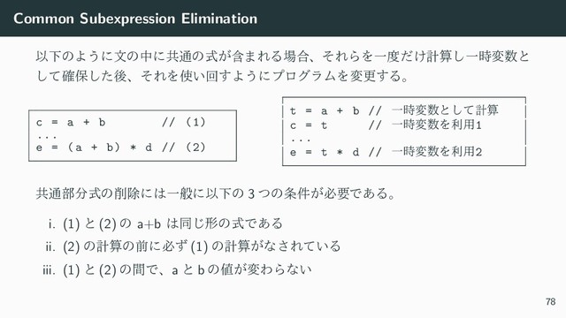 Common Subexpression Elimination
ҎԼͷΑ͏ʹจͷதʹڞ௨ͷؚ͕ࣜ·ΕΔ৔߹ɺͦΕΒΛҰ౓͚ͩܭࢉ͠Ұ࣌ม਺ͱ
ͯ֬͠อͨ͠ޙɺͦΕΛ࢖͍ճ͢Α͏ʹϓϩάϥϜΛมߋ͢Δɻ
c = a + b // (1)
...
e = (a + b) * d // (2)
t = a + b // Ұ࣌ม਺ͱͯ͠ܭࢉ
c = t // Ұ࣌ม਺Λར༻1
...
e = t * d // Ұ࣌ม਺Λར༻2
ڞ௨෦෼ࣜͷ࡟আʹ͸ҰൠʹҎԼͷ 3 ͭͷ৚͕݅ඞཁͰ͋Δɻ
i. (1) ͱ (2) ͷ a+b ͸ಉ͡ܗͷࣜͰ͋Δ
ii. (2) ͷܭࢉͷલʹඞͣ (1) ͷܭࢉ͕ͳ͞Ε͍ͯΔ
iii. (1) ͱ (2) ͷؒͰɺa ͱ b ͷ஋͕มΘΒͳ͍
78
