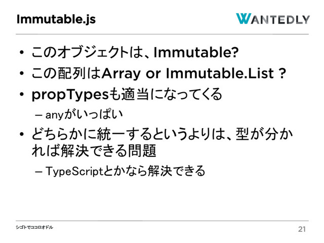 シゴトでココロオドル
• このオブジェクトは、Immutable?
• この配列はArray or Immutable.List ?
• propTypesも適当になってくる
– anyがいっぱい
• どちらかに統一するというよりは、型が分か
れば解決できる問題
– TypeScriptとかなら解決できる
Immutable.js
21
