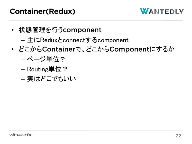シゴトでココロオドル
• 状態管理を行うcomponent
– 主にReduxとconnectするcomponent
• どこからContainerで、どこからComponentにするか
– ページ単位？
– Routing単位？
– 実はどこでもいい
Container(Redux)
22
