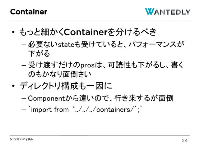 シゴトでココロオドル
• もっと細かくContainerを分けるべき
– 必要ないstateも受けていると、パフォーマンスが
下がる
– 受け渡すだけのprosは、可読性も下がるし、書く
のもかなり面倒さい
• ディレクトリ構成も一因に
– Componentから遠いので、行き来するが面倒
– `import from ‘../../../containers/’;`
Container
24
