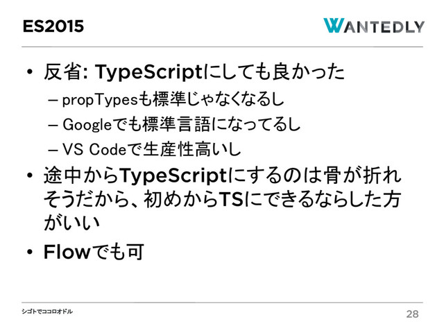 シゴトでココロオドル
• 反省: TypeScriptにしても良かった
– propTypesも標準じゃなくなるし
– Googleでも標準言語になってるし
– VS Codeで生産性高いし
• 途中からTypeScriptにするのは骨が折れ
そうだから、初めからTSにできるならした方
がいい
• Flowでも可
ES2015
28
