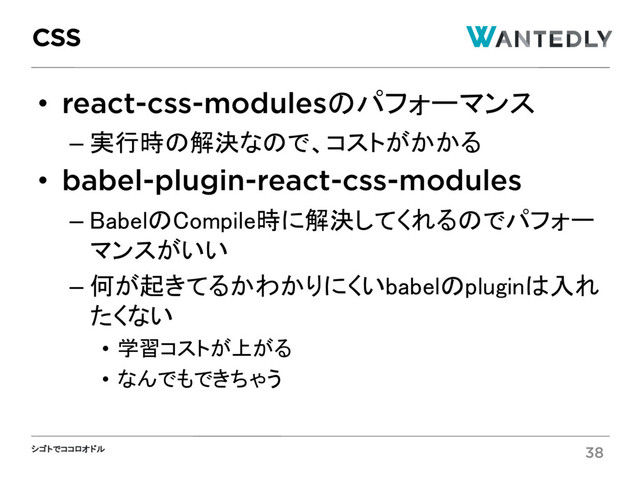 シゴトでココロオドル
• react-css-modulesのパフォーマンス
– 実行時の解決なので、コストがかかる
• babel-plugin-react-css-modules
– BabelのCompile時に解決してくれるのでパフォー
マンスがいい
– 何が起きてるかわかりにくいbabelのpluginは入れ
たくない
• 学習コストが上がる
• なんでもできちゃう
CSS
38
