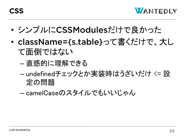 シゴトでココロオドル
• シンプルにCSSModulesだけで良かった
• className={s.table}って書くだけで、大し
て面倒ではない
– 直感的に理解できる
– undefinedチェックとか実装時はうざいだけ <= 設
定の問題
– camelCaseのスタイルでもいいじゃん
CSS
39
