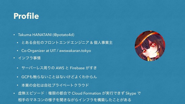 Proﬁle
• Takuma HANATANI (@potato4d)
• ͱ͋ΔձࣾͷϑϩϯτΤϯυΤϯδχΞ & ݸਓࣄۀओ
• Co-Organizer at UIT / awswakaran.tokyo
• Πϯϑϥࣄ৘
• αʔόʔϨεपΓͷ AWS ͱ Firebase ͕͖͢
• GCP΋৮Βͳ͍͜ͱ͸ͳ͍͚ͲΑ͘Θ͔ΒΜ
• ຊۀͷձࣾ͸ࣗࣾϓϥΠϕʔτΫϥ΢υ
• ڏແΤϐιʔυɿݖݶͷ౎߹Ͱ Cloud Formation ͕࣮ߦͰ͖ͣ Skype Ͱ
૬खͷϚωίϯͷ༷ࢠΛฉ͖ͳ͕ΒΠϯϑϥΛߏஙͨ͜͠ͱ͕͋Δ
