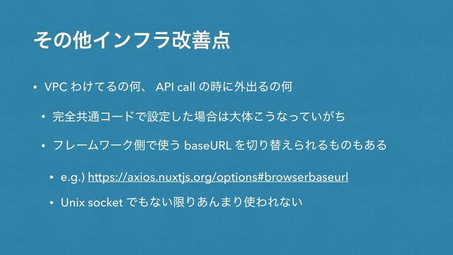 ͦͷଞΠϯϑϥվળ఺
• VPC Θ͚ͯΔͷԿɺ API call ͷ࣌ʹ֎ग़ΔͷԿ
• ׬શڞ௨ίʔυͰઃఆͨ͠৔߹͸େମ͜͏ͳ͍͕ͬͯͪ
• ϑϨʔϜϫʔΫଆͰ࢖͏ baseURL Λ੾Γସ͑ΒΕΔ΋ͷ΋͋Δ
• e.g.) https://axios.nuxtjs.org/options#browserbaseurl
• Unix socket Ͱ΋ͳ͍ݶΓ͋Μ·Γ࢖ΘΕͳ͍
