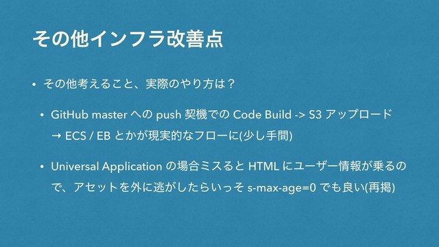 ͦͷଞΠϯϑϥվળ఺
• ͦͷଞߟ͑Δ͜ͱɺ࣮ࡍͷ΍Γํ͸ʁ
• GitHub master ΁ͷ push ܖػͰͷ Code Build -> S3 Ξοϓϩʔυ
→ ECS / EB ͱ͔͕ݱ࣮తͳϑϩʔʹ(গ͠खؒ)
• Universal Application ͷ৔߹ϛεΔͱ HTML ʹϢʔβʔ৘ใ͕৐Δͷ
ͰɺΞηοτΛ֎ʹಀ͕ͨ͠Β͍ͬͦ s-max-age=0 Ͱ΋ྑ͍(࠶ܝ)
