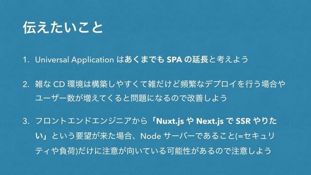 ఻͍͑ͨ͜ͱ
1. Universal Application ͸͋͘·Ͱ΋ SPA ͷԆ௕ͱߟ͑Α͏
2. ࡶͳ CD ؀ڥ͸ߏங͠΍ͯ͘͢ࡶ͚ͩͲසൟͳσϓϩΠΛߦ͏৔߹΍
Ϣʔβʔ਺͕૿͑ͯ͘Δͱ໰୊ʹͳΔͷͰվળ͠Α͏
3. ϑϩϯτΤϯυΤϯδχΞ͔ΒʮNuxt.js ΍ Next.js Ͱ SSR ΍Γͨ
͍ʯͱ͍͏ཁ๬͕དྷͨ৔߹ɺNode αʔόʔͰ͋Δ͜ͱ(=ηΩϡϦ
ςΟ΍ෛՙ)͚ͩʹ஫ҙ͕޲͍͍ͯΔՄೳੑ͕͋ΔͷͰ஫ҙ͠Α͏
