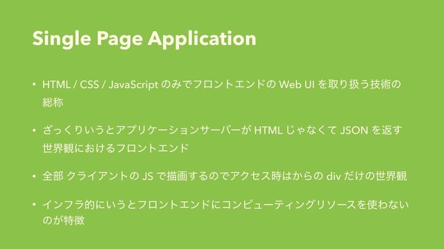 Single Page Application
• HTML / CSS / JavaScript ͷΈͰϑϩϯτΤϯυͷ Web UI ΛऔΓѻ͏ٕज़ͷ
૯শ
• ͬ͘͟Γ͍͏ͱΞϓϦέʔγϣϯαʔόʔ͕ HTML ͡Όͳͯ͘ JSON Λฦ͢
ੈք؍ʹ͓͚ΔϑϩϯτΤϯυ
• શ෦ ΫϥΠΞϯτͷ JS Ͱඳը͢ΔͷͰΞΫηε࣌͸͔Βͷ div ͚ͩͷੈք؍
• Πϯϑϥతʹ͍͏ͱϑϩϯτΤϯυʹίϯϐϡʔςΟϯάϦιʔεΛ࢖Θͳ͍
ͷ͕ಛ௃
