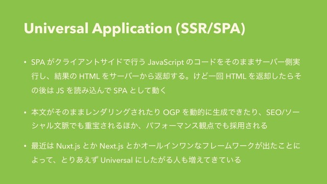 Universal Application (SSR/SPA)
• SPA ͕ΫϥΠΞϯταΠυͰߦ͏ JavaScript ͷίʔυΛͦͷ··αʔόʔଆ࣮
ߦ͠ɺ݁Ռͷ HTML Λαʔόʔ͔Βฦ٫͢Δɻ͚ͲҰճ HTML Λฦ٫ͨ͠Βͦ
ͷޙ͸ JS ΛಡΈࠐΜͰ SPA ͱͯ͠ಈ͘
• ຊจ͕ͦͷ··ϨϯμϦϯά͞ΕͨΓ OGP Λಈతʹੜ੒Ͱ͖ͨΓɺSEO/ιʔ
γϟϧจ຺Ͱ΋ॏๅ͞ΕΔ΄͔ɺύϑΥʔϚϯε؍఺Ͱ΋࠾༻͞ΕΔ
• ࠷ۙ͸ Nuxt.js ͱ͔ Next.js ͱ͔ΦʔϧΠϯϫϯͳϑϨʔϜϫʔΫ͕ग़ͨ͜ͱʹ
ΑͬͯɺͱΓ͋͑ͣ Universal ʹ͕ͨ͠Δਓ΋૿͖͍͑ͯͯΔ
