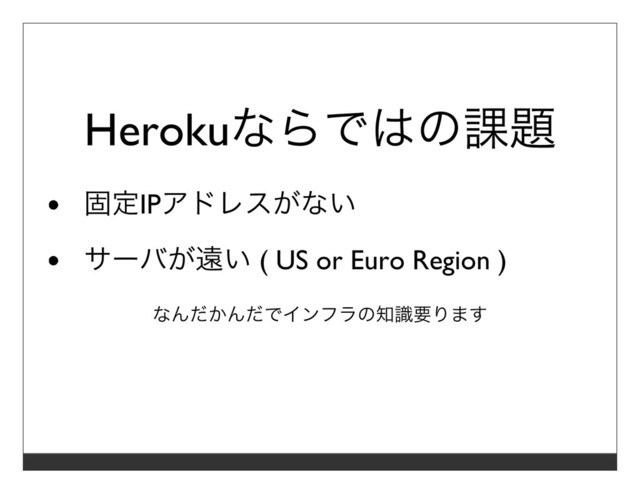 Herokuならではの課題
固定IPアドレスがない
サーバが遠い ( US or Euro Region )
なんだかんだでインフラの知識要ります
