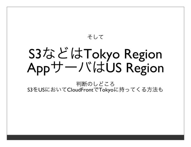 そして
S3などはTokyo Region
AppサーバはUS Region
判断のしどころ
S3をUSにおいてCloudFrontでTokyoに持ってくる⽅法も
