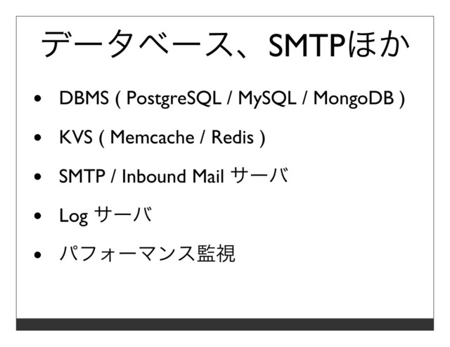 データベース、SMTPほか
DBMS ( PostgreSQL / MySQL / MongoDB )
KVS ( Memcache / Redis )
SMTP / Inbound Mail サーバ
Log サーバ
パフォーマンス監視
