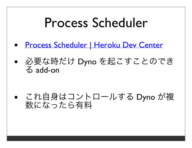 Process Scheduler
Process Scheduler | Heroku Dev Center
必要な時だけ Dyno を起こすことのでき
る add-on
これ⾃⾝はコントロールする Dyno が複
数になったら有料
