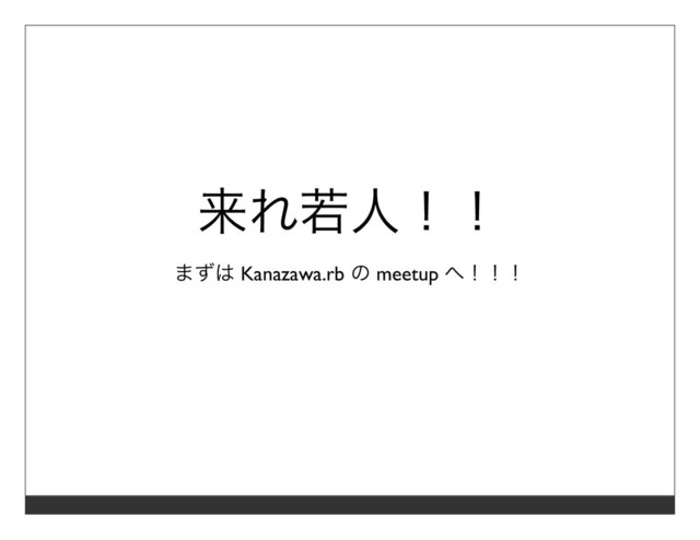 来れ若⼈！！
まずは Kanazawa.rb の meetup へ！！！
