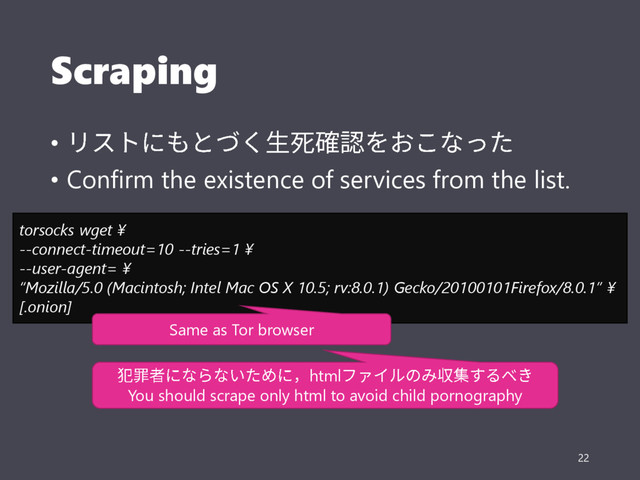 Scraping
•
• Confirm the existence of services from the list.
22
torsocks wget ¥
--connect-timeout=10 --tries=1 ¥
--user-agent= ¥
“Mozilla/5.0 (Macintosh; Intel Mac OS X 10.5; rv:8.0.1) Gecko/20100101Firefox/8.0.1” ¥
[.onion]
Same as Tor browser
html
You should scrape only html to avoid child pornography
