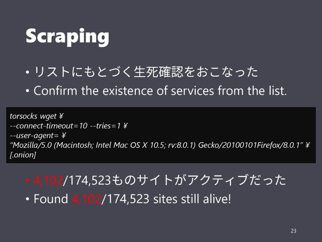 Scraping
•
• Confirm the existence of services from the list.
• 4,102/174,523
• Found 4,102/174,523 sites still alive!
23
torsocks wget ¥
--connect-timeout=10 --tries=1 ¥
--user-agent= ¥
“Mozilla/5.0 (Macintosh; Intel Mac OS X 10.5; rv:8.0.1) Gecko/20100101Firefox/8.0.1” ¥
[.onion]
