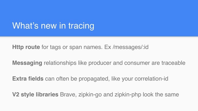 What’s new in tracing
Http route for tags or span names. Ex /messages/:id
Messaging relationships like producer and consumer are traceable
Extra fields can often be propagated, like your correlation-id
V2 style libraries Brave, zipkin-go and zipkin-php look the same
