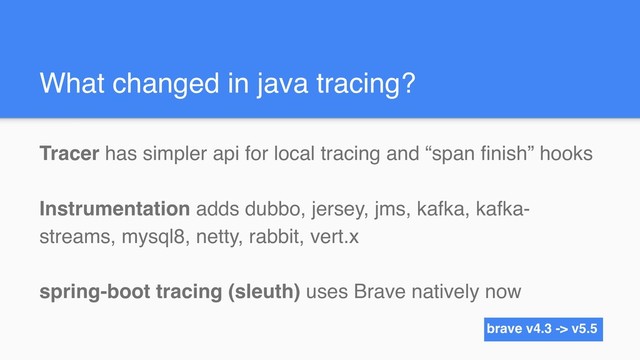 What changed in java tracing?
Tracer has simpler api for local tracing and “span finish” hooks
Instrumentation adds dubbo, jersey, jms, kafka, kafka-
streams, mysql8, netty, rabbit, vert.x
spring-boot tracing (sleuth) uses Brave natively now
brave v4.3 -> v5.5
