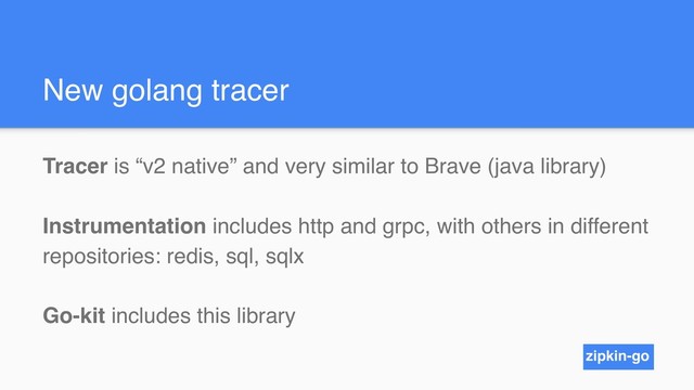 New golang tracer
Tracer is “v2 native” and very similar to Brave (java library)
Instrumentation includes http and grpc, with others in different
repositories: redis, sql, sqlx
Go-kit includes this library
zipkin-go
