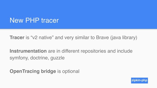 New PHP tracer
Tracer is “v2 native” and very similar to Brave (java library)
Instrumentation are in different repositories and include
symfony, doctrine, guzzle
OpenTracing bridge is optional
zipkin-php
