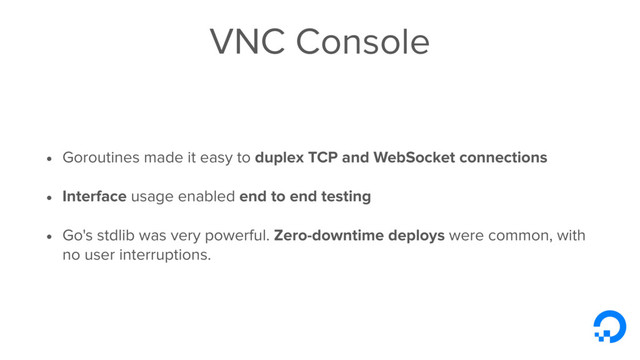 VNC Console
• Goroutines made it easy to duplex TCP and WebSocket connections
• Interface usage enabled end to end testing
• Go's stdlib was very powerful. Zero-downtime deploys were common, with
no user interruptions.
