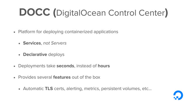 DOCC (DigitalOcean Control Center)
• Platform for deploying containerized applications
• Services, not Servers
• Declarative deploys
• Deployments take seconds, instead of hours
• Provides several features out of the box
• Automatic TLS certs, alerting, metrics, persistent volumes, etc...
