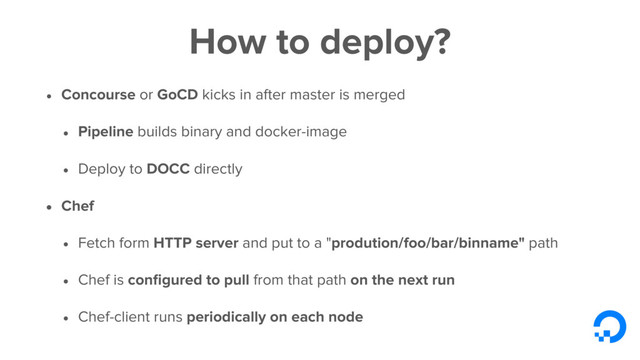 How to deploy?
• Concourse or GoCD kicks in after master is merged
• Pipeline builds binary and docker-image
• Deploy to DOCC directly
• Chef
• Fetch form HTTP server and put to a "prodution/foo/bar/binname" path
• Chef is conﬁgured to pull from that path on the next run
• Chef-client runs periodically on each node
