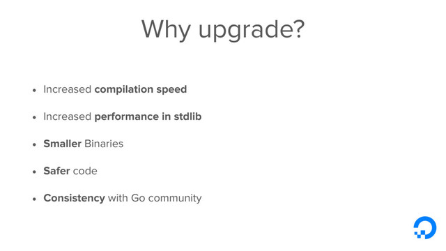 Why upgrade?
• Increased compilation speed
• Increased performance in stdlib
• Smaller Binaries
• Safer code
• Consistency with Go community
