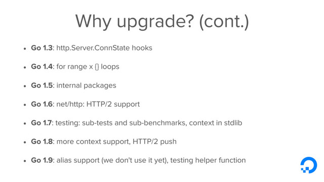 Why upgrade? (cont.)
• Go 1.3: http.Server.ConnState hooks
• Go 1.4: for range x {} loops
• Go 1.5: internal packages
• Go 1.6: net/http: HTTP/2 support
• Go 1.7: testing: sub-tests and sub-benchmarks, context in stdlib
• Go 1.8: more context support, HTTP/2 push
• Go 1.9: alias support (we don't use it yet), testing helper function
