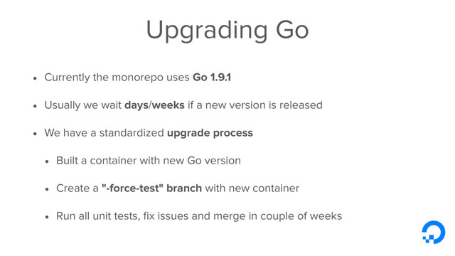Upgrading Go
• Currently the monorepo uses Go 1.9.1
• Usually we wait days/weeks if a new version is released
• We have a standardized upgrade process
• Built a container with new Go version
• Create a "-force-test" branch with new container
• Run all unit tests, ﬁx issues and merge in couple of weeks
