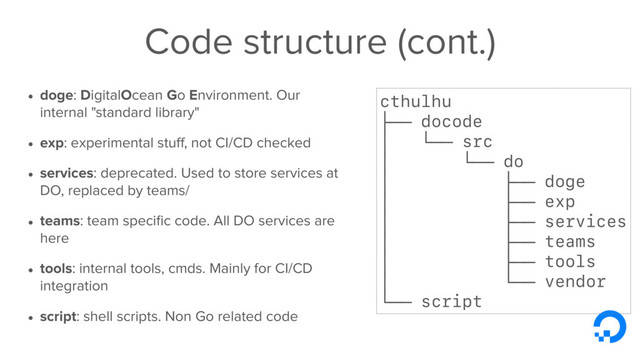 Code structure (cont.)
• doge: DigitalOcean Go Environment. Our
internal "standard library"
• exp: experimental stuﬀ, not CI/CD checked
• services: deprecated. Used to store services at
DO, replaced by teams/
• teams: team speciﬁc code. All DO services are
here
• tools: internal tools, cmds. Mainly for CI/CD
integration
• script: shell scripts. Non Go related code
cthulhu
├── docode
│ └── src
│ └── do
│ ├── doge
│ ├── exp
│ ├── services
│ ├── teams
│ ├── tools
│ └── vendor
└── script
