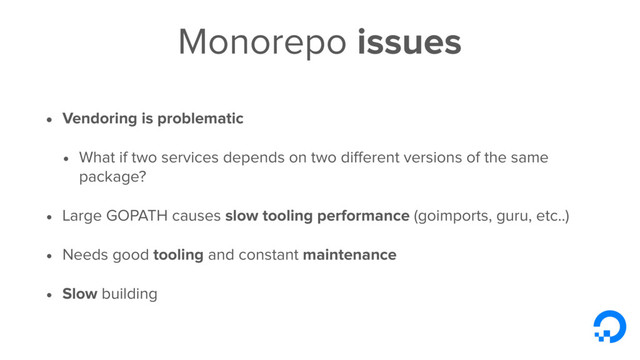 Monorepo issues
• Vendoring is problematic
• What if two services depends on two diﬀerent versions of the same
package?
• Large GOPATH causes slow tooling performance (goimports, guru, etc..)
• Needs good tooling and constant maintenance
• Slow building
