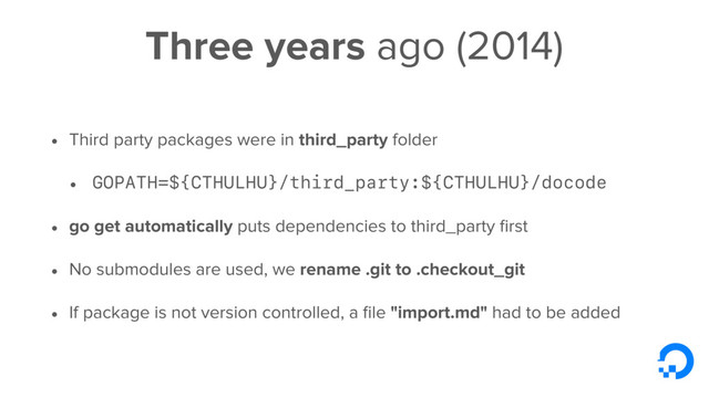 Three years ago (2014)
• Third party packages were in third_party folder
• GOPATH=${CTHULHU}/third_party:${CTHULHU}/docode
• go get automatically puts dependencies to third_party ﬁrst
• No submodules are used, we rename .git to .checkout_git
• If package is not version controlled, a ﬁle "import.md" had to be added
