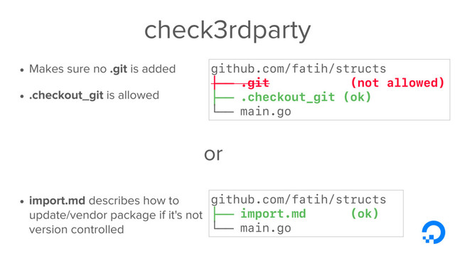 check3rdparty
• Makes sure no .git is added
• .checkout_git is allowed
• import.md describes how to
update/vendor package if it's not
version controlled
github.com/fatih/structs
├── .git (not allowed)
├── .checkout_git (ok)
└── main.go
github.com/fatih/structs
├── import.md (ok)
└── main.go
or
