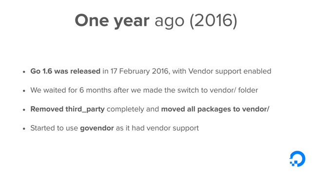 One year ago (2016)
• Go 1.6 was released in 17 February 2016, with Vendor support enabled
• We waited for 6 months after we made the switch to vendor/ folder
• Removed third_party completely and moved all packages to vendor/
• Started to use govendor as it had vendor support
