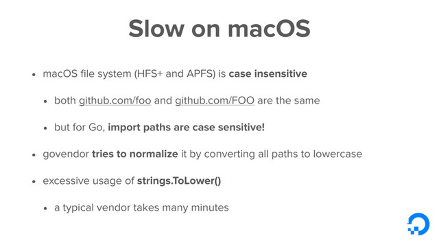 Slow on macOS
• macOS ﬁle system (HFS+ and APFS) is case insensitive
• both github.com/foo and github.com/FOO are the same
• but for Go, import paths are case sensitive!
• govendor tries to normalize it by converting all paths to lowercase
• excessive usage of strings.ToLower()
• a typical vendor takes many minutes

