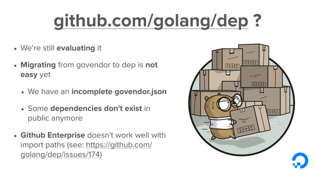 github.com/golang/dep ?
• We're still evaluating it
• Migrating from govendor to dep is not
easy yet
• We have an incomplete govendor.json
• Some dependencies don't exist in
public anymore
• Github Enterprise doesn't work well with
import paths (see: https://github.com/
golang/dep/issues/174)
