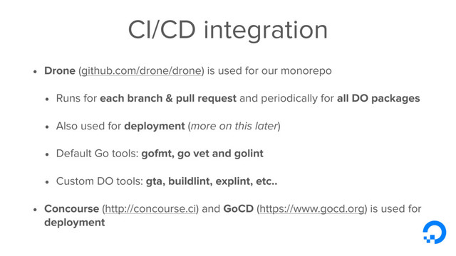 CI/CD integration
• Drone (github.com/drone/drone) is used for our monorepo
• Runs for each branch & pull request and periodically for all DO packages
• Also used for deployment (more on this later)
• Default Go tools: gofmt, go vet and golint
• Custom DO tools: gta, buildlint, explint, etc..
• Concourse (http://concourse.ci) and GoCD (https://www.gocd.org) is used for
deployment
