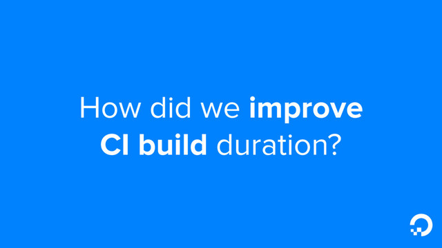 How did we improve
CI build duration?
