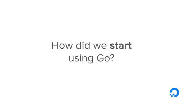 How did we start
using Go?
