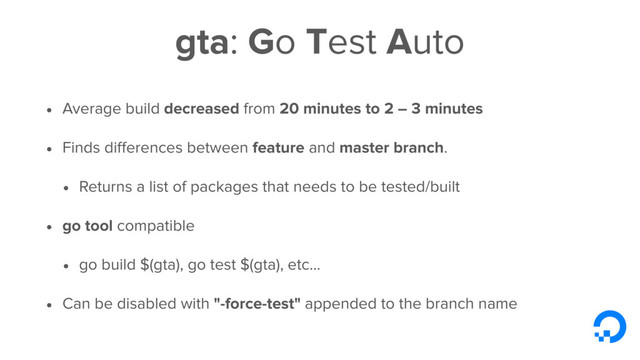 gta: Go Test Auto
• Average build decreased from 20 minutes to 2 – 3 minutes
• Finds diﬀerences between feature and master branch.
• Returns a list of packages that needs to be tested/built
• go tool compatible
• go build $(gta), go test $(gta), etc...
• Can be disabled with "-force-test" appended to the branch name
