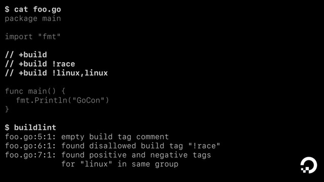$ cat foo.go
package main
import "fmt"
// +build
// +build !race
// +build !linux,linux
func main() {
fmt.Println("GoCon")
}
$ buildlint
foo.go:5:1: empty build tag comment
foo.go:6:1: found disallowed build tag "!race"
foo.go:7:1: found positive and negative tags
for "linux" in same group
