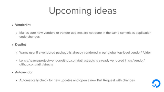 Upcoming ideas
• Vendorlint
• Makes sure new vendors or vendor updates are not done in the same commit as application
code changes
• Deplint
• Warns user if a vendored package is already vendored in our global top-level vendor/ folder
• i.e: src/teams/project/vendor/github.com/fatih/structs is already vendored in src/vendor/
github.com/fatih/structs
• Autovendor
• Automatically check for new updates and open a new Pull Request with changes
