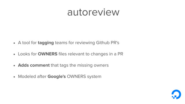 autoreview
• A tool for tagging teams for reviewing Github PR's
• Looks for OWNERS ﬁles relevant to changes in a PR
• Adds comment that tags the missing owners
• Modeled after Google's OWNERS system
