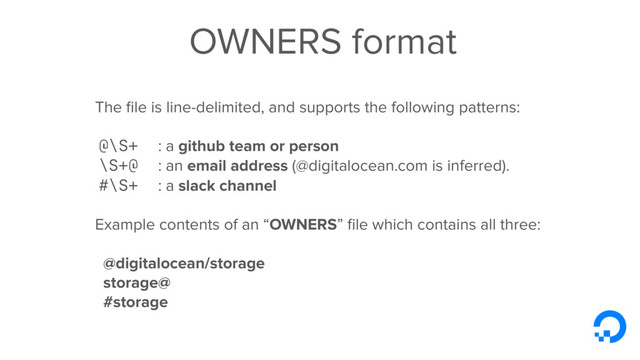 OWNERS format
The ﬁle is line-delimited, and supports the following patterns:
@\S+ : a github team or person
\S+@ : an email address (@digitalocean.com is inferred).
#\S+ : a slack channel 
Example contents of an “OWNERS” ﬁle which contains all three:
@digitalocean/storage
storage@
#storage
