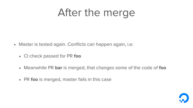 After the merge
• Master is tested again. Conﬂicts can happen again, i.e:
• CI check passed for PR foo
• Meanwhile PR bar is merged, that changes some of the code of foo
• PR foo is merged, master fails in this case
