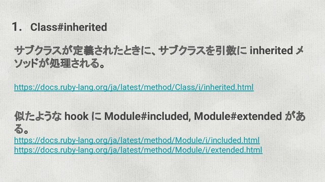 1. Class#inherited
サブクラスが定義されたときに、サブクラスを引数に inherited メ
ソッドが処理される。
https://docs.ruby-lang.org/ja/latest/method/Class/i/inherited.html
似たような hook に Module#included, Module#extended があ
る。
https://docs.ruby-lang.org/ja/latest/method/Module/i/included.html
https://docs.ruby-lang.org/ja/latest/method/Module/i/extended.html
