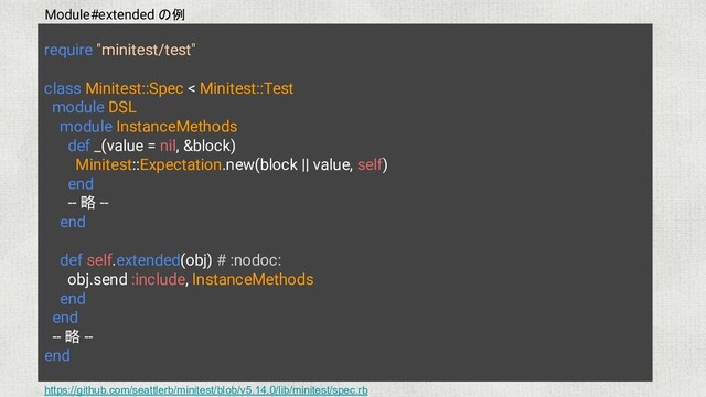 require "minitest/test"
class Minitest::Spec < Minitest::Test
module DSL
module InstanceMethods
def _(value = nil, &block)
Minitest::Expectation.new(block || value, self)
end
-- 略 --
end
def self.extended(obj) # :nodoc:
obj.send :include, InstanceMethods
end
end
-- 略 --
end
https://github.com/seattlerb/minitest/blob/v5.14.0/lib/minitest/spec.rb
Module#extended の例
