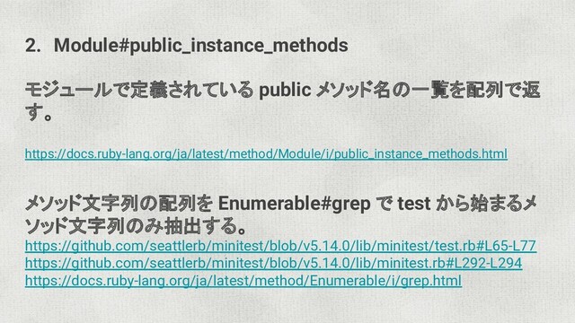2. Module#public_instance_methods
モジュールで定義されている public メソッド名の一覧を配列で返
す。
https://docs.ruby-lang.org/ja/latest/method/Module/i/public_instance_methods.html
メソッド文字列の配列を Enumerable#grep で test から始まるメ
ソッド文字列のみ抽出する。
https://github.com/seattlerb/minitest/blob/v5.14.0/lib/minitest/test.rb#L65-L77
https://github.com/seattlerb/minitest/blob/v5.14.0/lib/minitest.rb#L292-L294
https://docs.ruby-lang.org/ja/latest/method/Enumerable/i/grep.html
